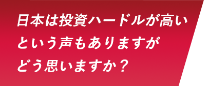 日本は投資ハードルが高いという声もありますがどう思いますか？