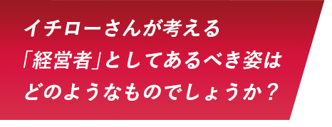 イチローさんが考える「経営者」としてあるべき姿はどのようなものでしょうか？