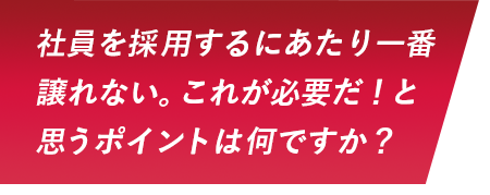 社員を採用するにあたり一番譲れない。これが必要だ！と思うポイントは何ですか？