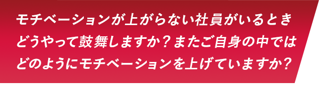 モチベーションが上がらない社員がいるときどうやって鼓舞しますか？またご自身の中ではどのようにモチベーションを上げていますか？