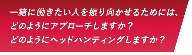 一緒に働きたい人を振り向かせるためには、どのようにアプローチしますか？どのようにヘッドハンティングしますか？