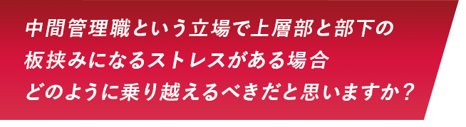 中間管理職という立場で上層部と部下の板挟みになるストレスがある場合どのように乗り越えるべきだと思いますか？