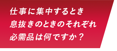 仕事に集中するとき息抜きのときのそれぞれ必需品は何ですか？