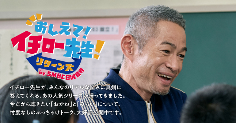 おしえて！イチロー先生！リターンズ by SMBC日興証券 イチロー先生が、みんなのリアルな悩みに真剣に答えてくれる、あの人気シリーズが帰ってきました。今だから聴きたい「おかね」と「みらい」について、忖度なしのぶっちゃけトーク、大好評公開中です。
