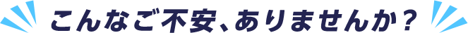 こんなご不安、ありませんか?